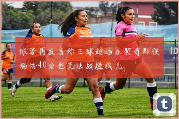 球爹再发言称三球超越东契奇即使场均40分也无法战胜我儿