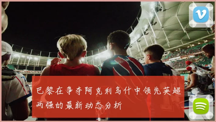 巴黎在争夺阿克利乌什中领先英超两强的最新动态分析