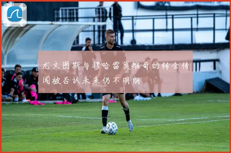 尤文图斯与穆哈雷莫维奇的转会传闻被否认未来仍不明朗